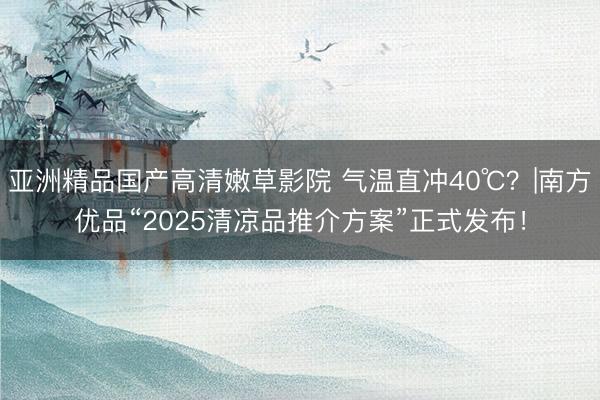 亚洲精品国产高清嫩草影院 气温直冲40℃？|南方优品“2025清凉品推介方案”正式发布！
