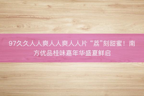 97久久人人爽人人爽人人片 “荔”刻甜蜜！南方优品桂味嘉年华盛夏鲜启