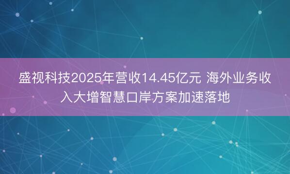 盛视科技2025年营收14.45亿元 海外业务收入大增智慧口岸方案加速落地