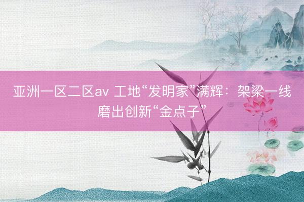 亚洲一区二区av 工地“发明家”满辉：架梁一线磨出创新“金点子”
