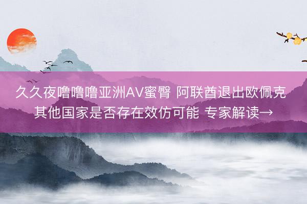 久久夜噜噜噜亚洲AV蜜臀 阿联酋退出欧佩克 其他国家是否存在效仿可能 专家解读→