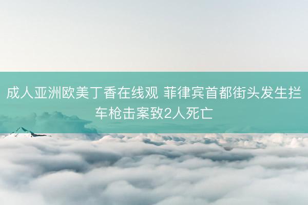 成人亚洲欧美丁香在线观 菲律宾首都街头发生拦车枪击案致2人死亡