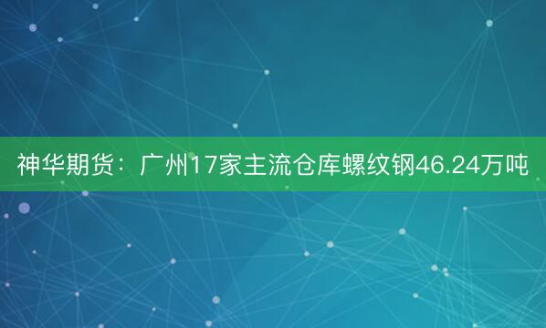 神华期货：广州17家主流仓库螺纹钢46.24万吨