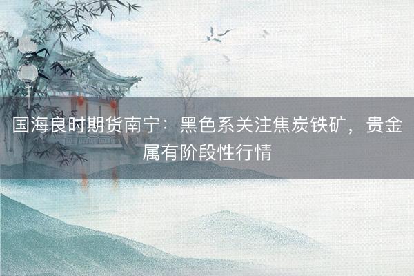 国海良时期货南宁：黑色系关注焦炭铁矿，贵金属有阶段性行情