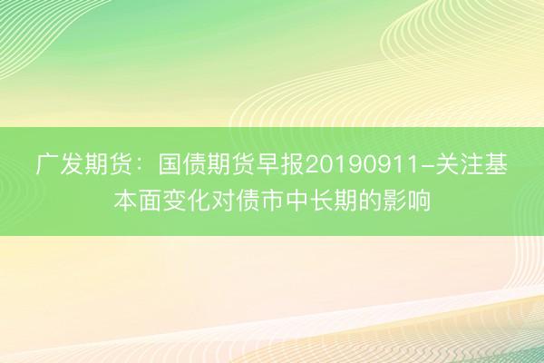 广发期货：国债期货早报20190911-关注基本面变化对债市中长期的影响