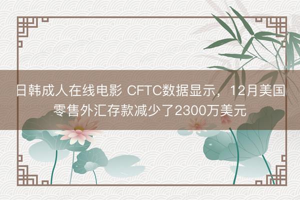 日韩成人在线电影 CFTC数据显示，12月美国零售外汇存款减少了2300万美元