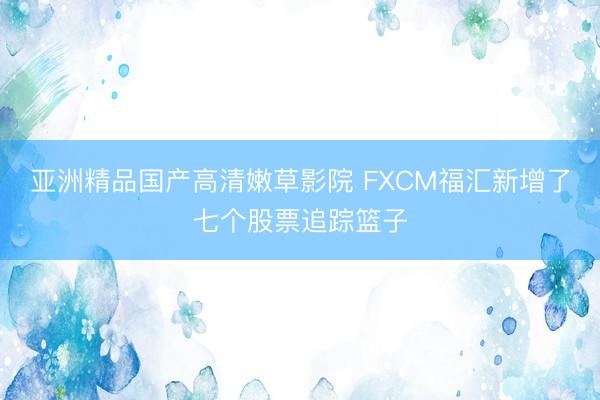 亚洲精品国产高清嫩草影院 FXCM福汇新增了七个股票追踪篮子