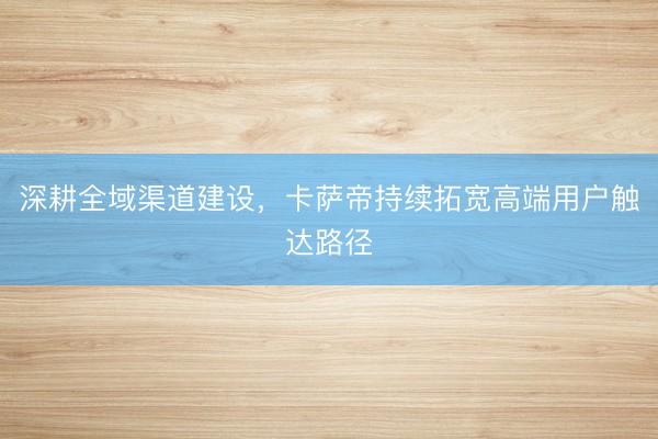 深耕全域渠道建设，卡萨帝持续拓宽高端用户触达路径