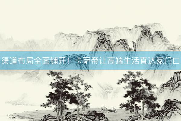 渠道布局全面铺开！卡萨帝让高端生活直达家门口