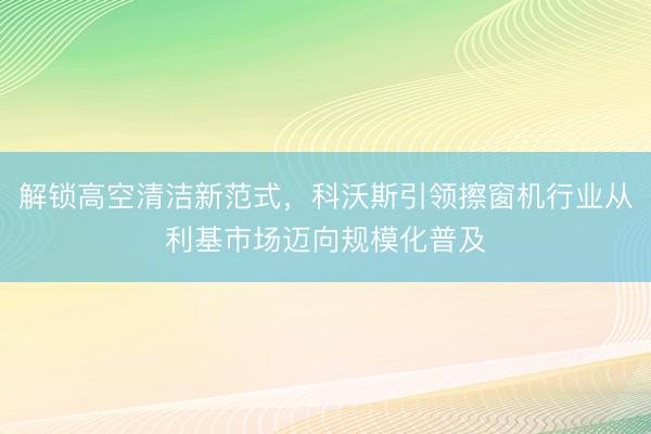 解锁高空清洁新范式，科沃斯引领擦窗机行业从利基市场迈向规模化普及