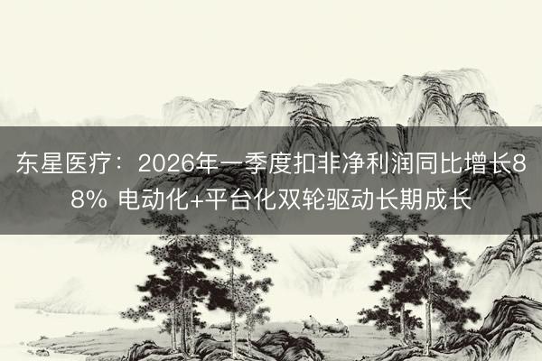 东星医疗：2026年一季度扣非净利润同比增长88% 电动化+平台化双轮驱动长期成长