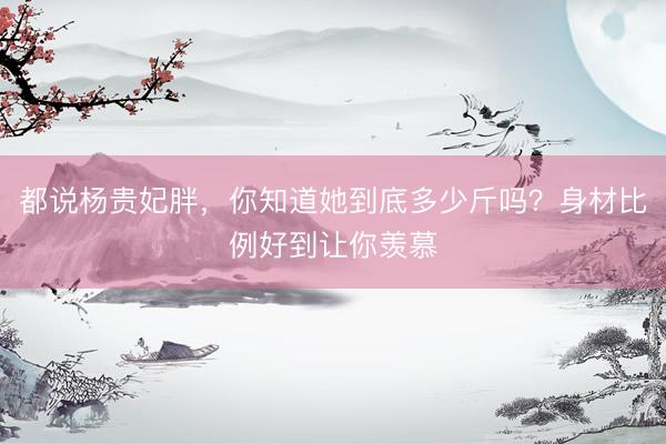 都说杨贵妃胖，你知道她到底多少斤吗？身材比例好到让你羡慕