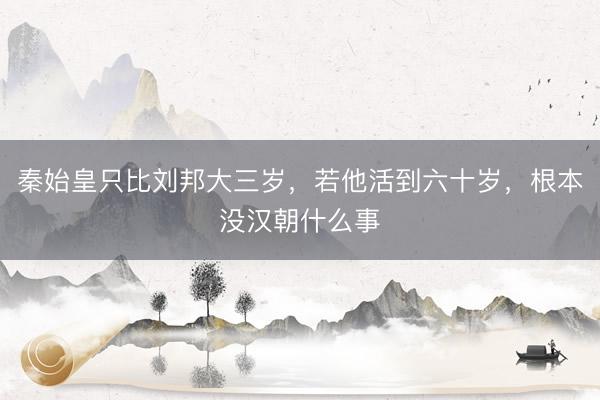 秦始皇只比刘邦大三岁，若他活到六十岁，根本没汉朝什么事