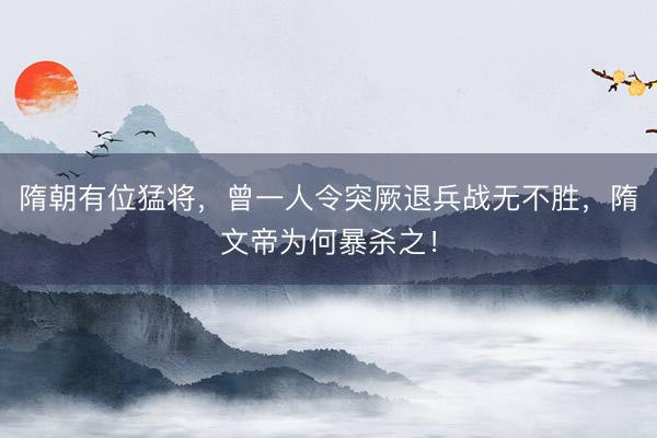 隋朝有位猛将，曾一人令突厥退兵战无不胜，隋文帝为何暴杀之！