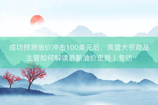 成功预测油价冲击100美元后，高盛大宗商品主管如何解读最新油价走势｜专访