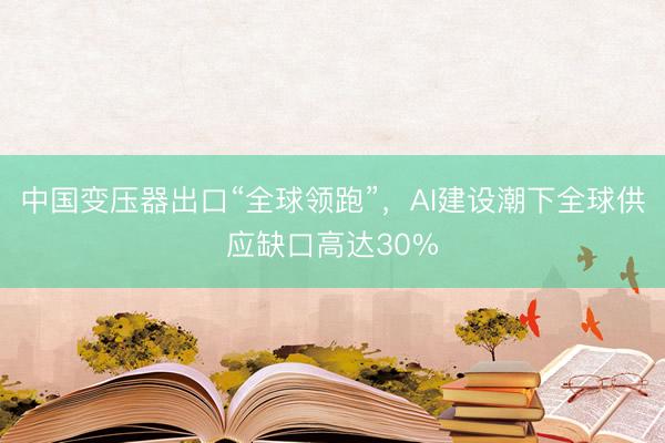 中国变压器出口“全球领跑”，AI建设潮下全球供应缺口高达30%