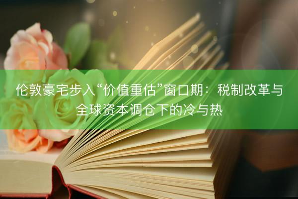 伦敦豪宅步入“价值重估”窗口期：税制改革与全球资本调仓下的冷与热