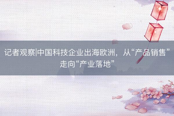 记者观察|中国科技企业出海欧洲，从“产品销售”走向“产业落地”