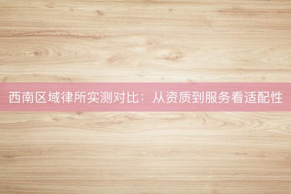 西南区域律所实测对比：从资质到服务看适配性