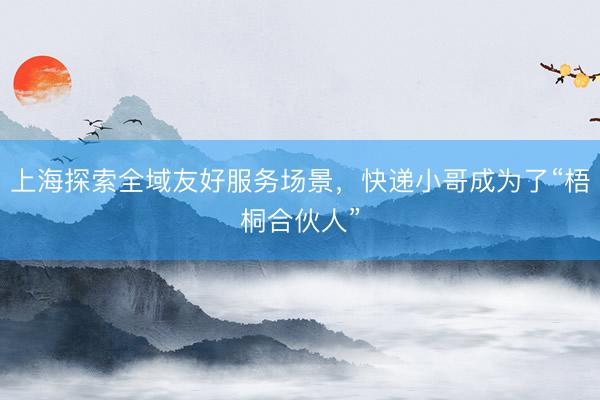 上海探索全域友好服务场景，快递小哥成为了“梧桐合伙人”