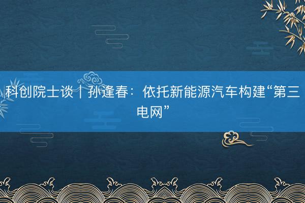 科创院士谈｜孙逢春：依托新能源汽车构建“第三电网”