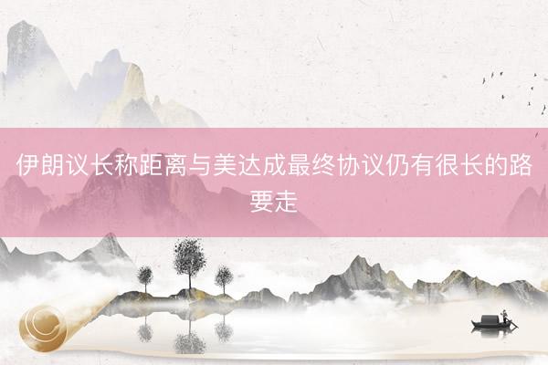 伊朗议长称距离与美达成最终协议仍有很长的路要走
