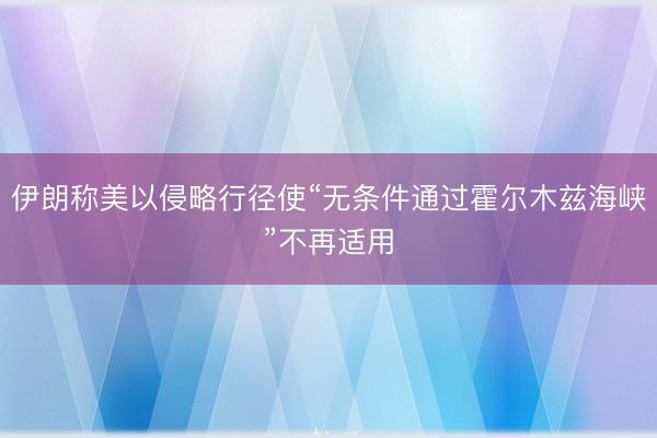 伊朗称美以侵略行径使“无条件通过霍尔木兹海峡”不再适用