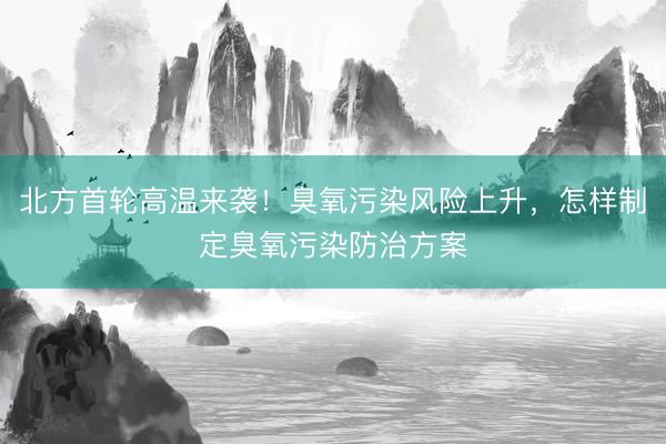 北方首轮高温来袭！臭氧污染风险上升，怎样制定臭氧污染防治方案