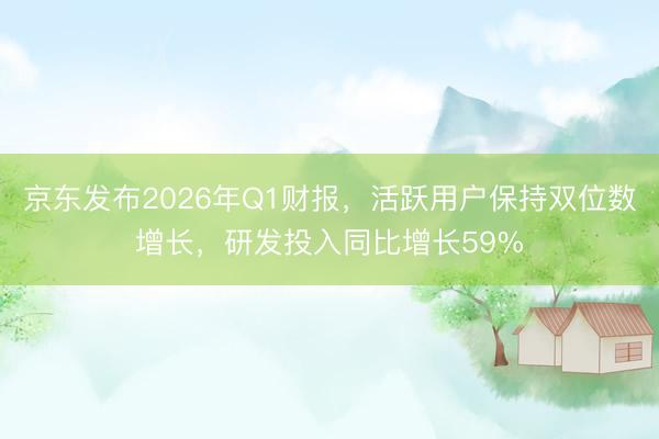 京东发布2026年Q1财报，活跃用户保持双位数增长，研发投入同比增长59%