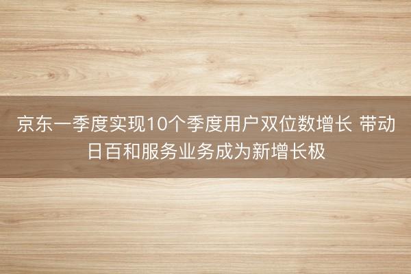 京东一季度实现10个季度用户双位数增长 带动日百和服务业务成为新增长极