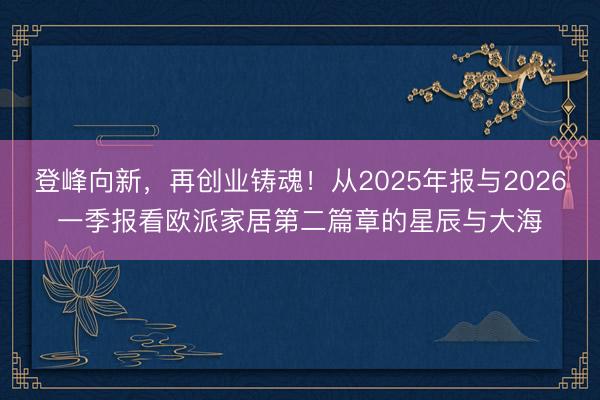 登峰向新，再创业铸魂！从2025年报与2026一季报看欧派家居第二篇章的星辰与大海