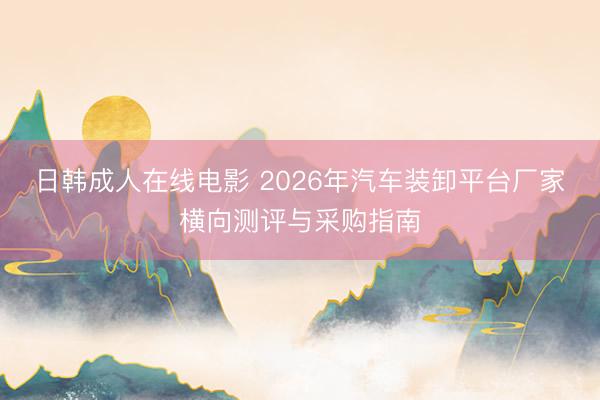 日韩成人在线电影 2026年汽车装卸平台厂家横向测评与采购指南