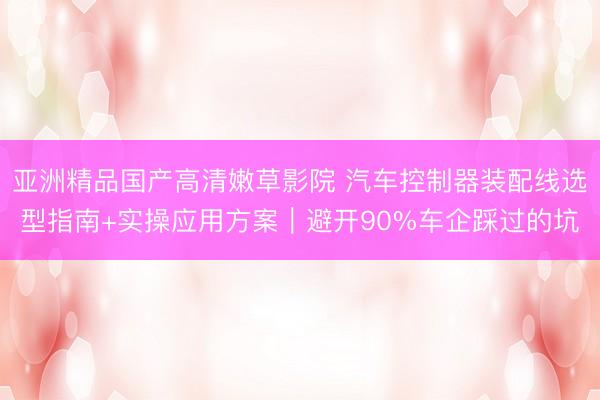 亚洲精品国产高清嫩草影院 汽车控制器装配线选型指南+实操应用方案｜避开90%车企踩过的坑
