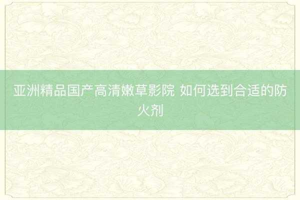 亚洲精品国产高清嫩草影院 如何选到合适的防火剂