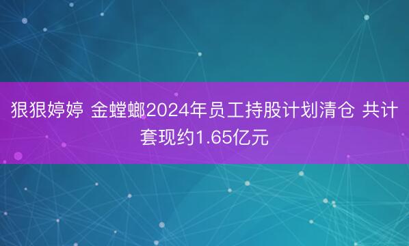 狠狠婷婷 金螳螂2024年员工持股计划清仓 共计套现约1.65亿元