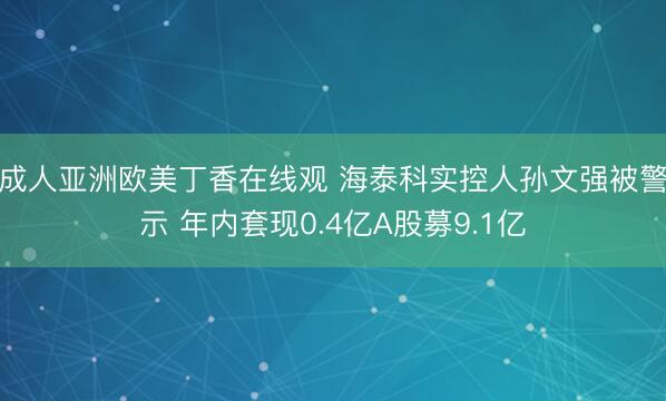 成人亚洲欧美丁香在线观 海泰科实控人孙文强被警示 年内套现0.4亿A股募9.1亿