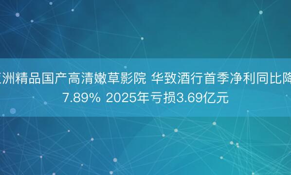 亚洲精品国产高清嫩草影院 华致酒行首季净利同比降37.89% 2025年亏损3.69亿元