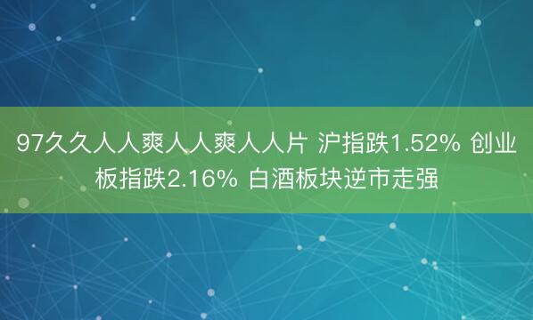 97久久人人爽人人爽人人片 沪指跌1.52% 创业板指跌2.16% 白酒板块逆市走强