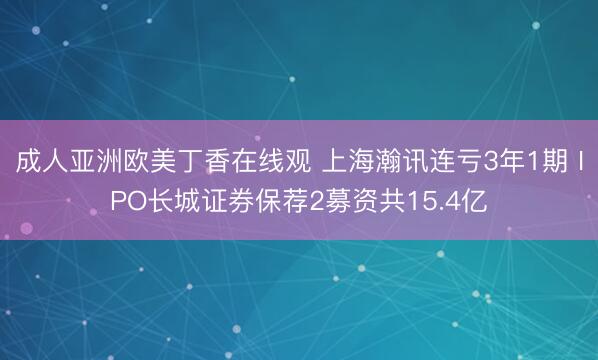 成人亚洲欧美丁香在线观 上海瀚讯连亏3年1期 IPO长城证券保荐2募资共15.4亿