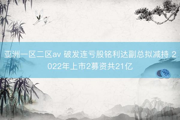 亚洲一区二区av 破发连亏股铭利达副总拟减持 2022年上市2募资共21亿