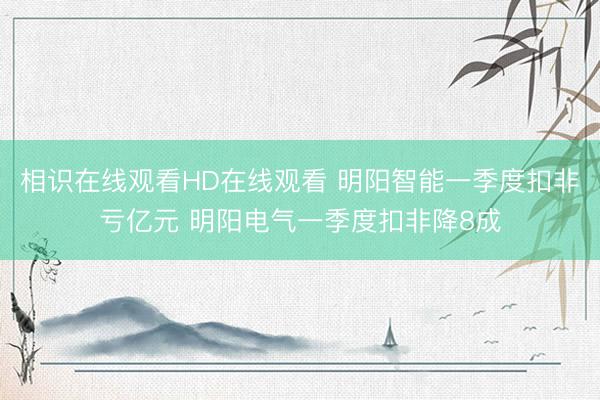 相识在线观看HD在线观看 明阳智能一季度扣非亏亿元 明阳电气一季度扣非降8成