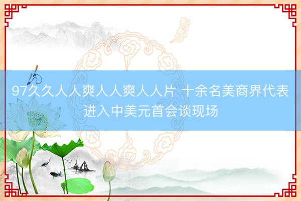 97久久人人爽人人爽人人片 十余名美商界代表进入中美元首会谈现场