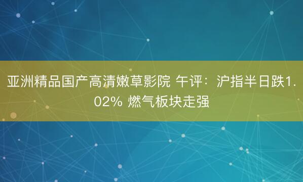 亚洲精品国产高清嫩草影院 午评：沪指半日跌1.02% 燃气板块走强