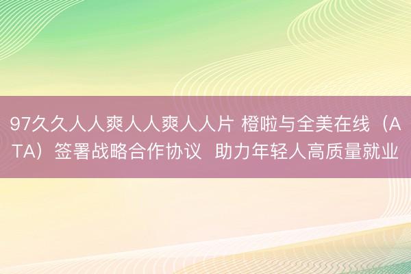 97久久人人爽人人爽人人片 橙啦与全美在线（ATA）签署战略合作协议  助力年轻人高质量就业