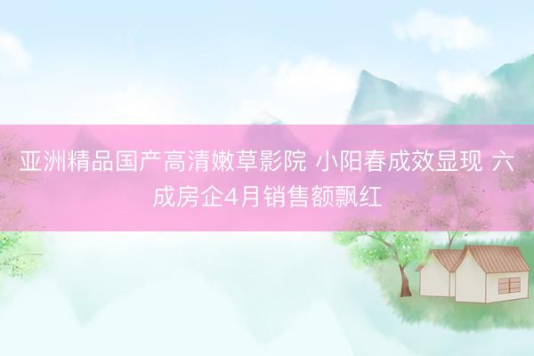 亚洲精品国产高清嫩草影院 小阳春成效显现 六成房企4月销售额飘红
