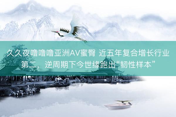 久久夜噜噜噜亚洲AV蜜臀 近五年复合增长行业第二，逆周期下今世缘跑出“韧性样本”
