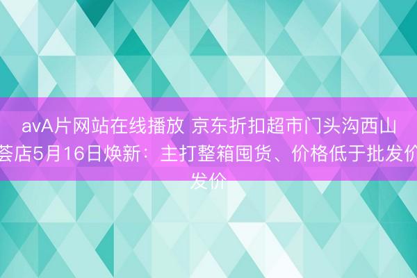 avA片网站在线播放 京东折扣超市门头沟西山荟店5月16日焕新：主打整箱囤货、价格低于批发价
