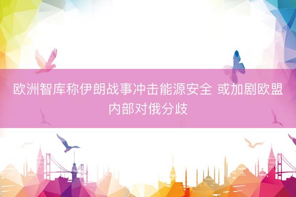 欧洲智库称伊朗战事冲击能源安全 或加剧欧盟内部对俄分歧
