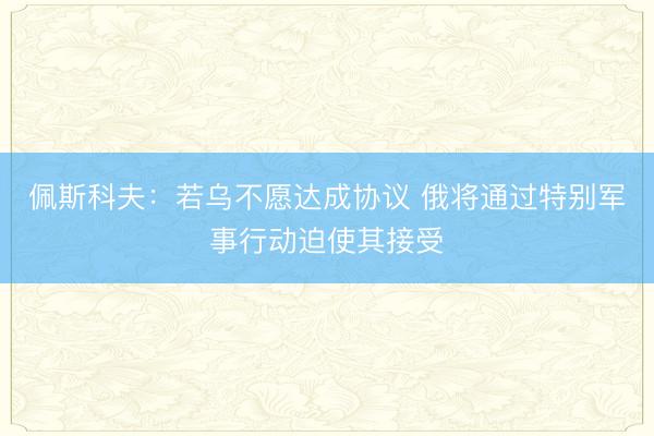 佩斯科夫：若乌不愿达成协议 俄将通过特别军事行动迫使其接受