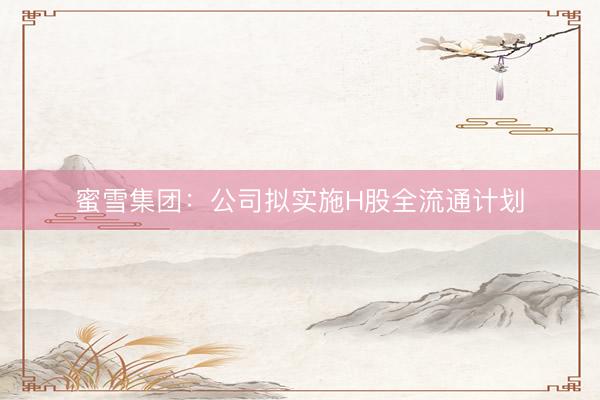 蜜雪集团：公司拟实施H股全流通计划
